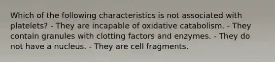 Which of the following characteristics is not associated with platelets? - They are incapable of oxidative catabolism. - They contain granules with clotting factors and enzymes. - They do not have a nucleus. - They are cell fragments.