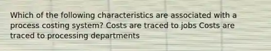 Which of the following characteristics are associated with a process costing system? Costs are traced to jobs Costs are traced to processing departments