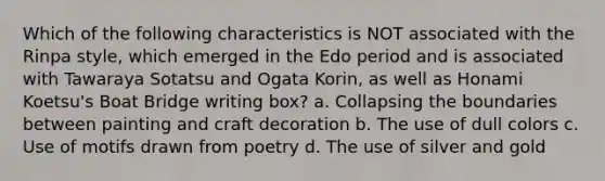 Which of the following characteristics is NOT associated with the Rinpa style, which emerged in the Edo period and is associated with Tawaraya Sotatsu and Ogata Korin, as well as Honami Koetsu's Boat Bridge writing box? a. Collapsing the boundaries between painting and craft decoration b. The use of dull colors c. Use of motifs drawn from poetry d. The use of silver and gold