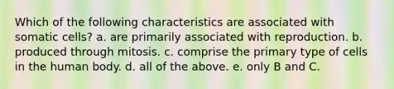 Which of the following characteristics are associated with somatic cells? a. are primarily associated with reproduction. b. produced through mitosis. c. comprise the primary type of cells in the human body. d. all of the above. e. only B and C.