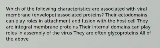 Which of the following characteristics are associated with viral membrane (envelope) associated proteins? Their ectodomains can play roles in attachment and fusion with the host cell They are integral membrane proteins Their internal domains can play roles in assembly of the virus They are often glycoproteins All of the above