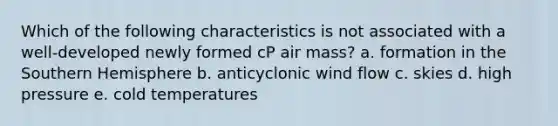 Which of the following characteristics is not associated with a well-developed newly formed cP air mass? a. formation in the Southern Hemisphere b. anticyclonic wind flow c. skies d. high pressure e. cold temperatures