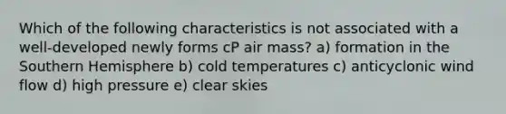 Which of the following characteristics is not associated with a well-developed newly forms cP air mass? a) formation in the Southern Hemisphere b) cold temperatures c) anticyclonic wind flow d) high pressure e) clear skies