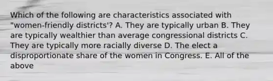 Which of the following are characteristics associated with "women-friendly districts'? A. They are typically urban B. They are typically wealthier than average congressional districts C. They are typically more racially diverse D. The elect a disproportionate share of the women in Congress. E. All of the above