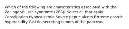 Which of the following are characteristics associated with the Zollinger-Ellison syndrome (ZES)? Select all that apply. Constipation Hypocalcemia Severe peptic ulcers Extreme gastric hyperacidity Gastrin-secreting tumors of the pancreas