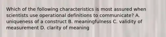 Which of the following characteristics is most assured when scientists use operational definitions to communicate? A. uniqueness of a construct B. meaningfulness C. validity of measurement D. clarity of meaning