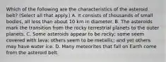 Which of the following are the characteristics of the asteroid belt? (Select all that apply.) A. It consists of thousands of small bodies, all less than about 10 km in diameter. B. The asteroids mark the transition from the rocky terrestrial planets to the outer planets. C. Some asteroids appear to be rocky; some seem covered with lava; others seem to be metallic; and yet others may have water ice. D. Many meteorites that fall on Earth come from the asteroid belt.