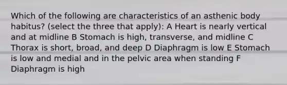 Which of the following are characteristics of an asthenic body habitus? (select the three that apply): A Heart is nearly vertical and at midline B Stomach is high, transverse, and midline C Thorax is short, broad, and deep D Diaphragm is low E Stomach is low and medial and in the pelvic area when standing F Diaphragm is high