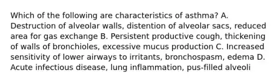 Which of the following are characteristics of asthma? A. Destruction of alveolar walls, distention of alveolar sacs, reduced area for gas exchange B. Persistent productive cough, thickening of walls of bronchioles, excessive mucus production C. Increased sensitivity of lower airways to irritants, bronchospasm, edema D. Acute infectious disease, lung inflammation, pus-filled alveoli