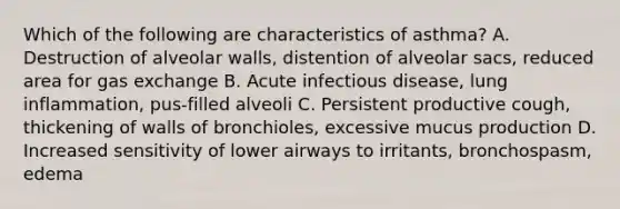 Which of the following are characteristics of asthma? A. Destruction of alveolar walls, distention of alveolar sacs, reduced area for gas exchange B. Acute infectious disease, lung inflammation, pus-filled alveoli C. Persistent productive cough, thickening of walls of bronchioles, excessive mucus production D. Increased sensitivity of lower airways to irritants, bronchospasm, edema