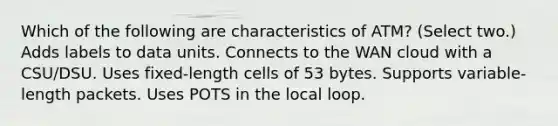 Which of the following are characteristics of ATM? (Select two.) Adds labels to data units. Connects to the WAN cloud with a CSU/DSU. Uses fixed-length cells of 53 bytes. Supports variable-length packets. Uses POTS in the local loop.