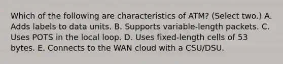 Which of the following are characteristics of ATM? (Select two.) A. Adds labels to data units. B. Supports variable-length packets. C. Uses POTS in the local loop. D. Uses fixed-length cells of 53 bytes. E. Connects to the WAN cloud with a CSU/DSU.