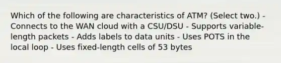 Which of the following are characteristics of ATM? (Select two.) - Connects to the WAN cloud with a CSU/DSU - Supports variable-length packets - Adds labels to data units - Uses POTS in the local loop - Uses fixed-length cells of 53 bytes