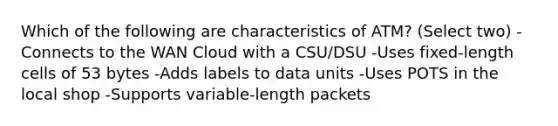 Which of the following are characteristics of ATM? (Select two) -Connects to the WAN Cloud with a CSU/DSU -Uses fixed-length cells of 53 bytes -Adds labels to data units -Uses POTS in the local shop -Supports variable-length packets