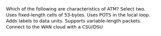 Which of the following are characteristics of ATM? Select two. Uses fixed-length cells of 53-bytes. Uses POTS in the local loop. Adds labels to data units. Supports variable-length packets. Connect to the WAN cloud with a CSU/DSU