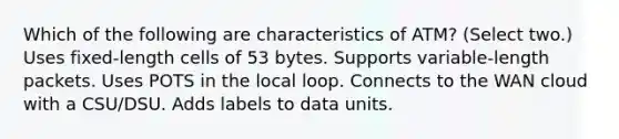 Which of the following are characteristics of ATM? (Select two.) Uses fixed-length cells of 53 bytes. Supports variable-length packets. Uses POTS in the local loop. Connects to the WAN cloud with a CSU/DSU. Adds labels to data units.