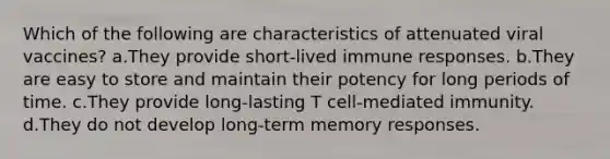 Which of the following are characteristics of attenuated viral vaccines? a.They provide short-lived immune responses. b.They are easy to store and maintain their potency for long periods of time. c.They provide long-lasting T cell-mediated immunity. d.They do not develop long-term memory responses.