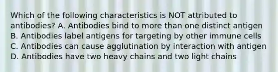 Which of the following characteristics is NOT attributed to antibodies? A. Antibodies bind to more than one distinct antigen B. Antibodies label antigens for targeting by other immune cells C. Antibodies can cause agglutination by interaction with antigen D. Antibodies have two heavy chains and two light chains