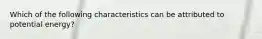 Which of the following characteristics can be attributed to potential energy?