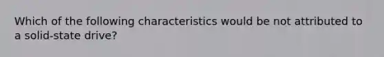 Which of the following characteristics would be not attributed to a solid-state drive?