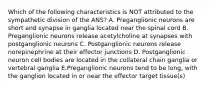 Which of the following characteristics is NOT attributed to the sympathetic division of the ANS? A. Preganglionic neurons are short and synapse in ganglia located near the spinal cord B. Preganglionic neurons release acetylcholine at synapses with postganglionic neurons C. Postganglionic neurons release norepinephrine at their effector junctions D. Postganglionic neuron cell bodies are located in the collateral chain ganglia or vertebral ganglia E.Preganglionic neurons tend to be long, with the ganglion located in or near the effector target tissue(s)