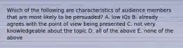 Which of the following are characteristics of audience members that are most likely to be persuaded? A. low IQs B. already agrees with the point of view being presented C. not very knowledgeable about the topic D. all of the above E. none of the above