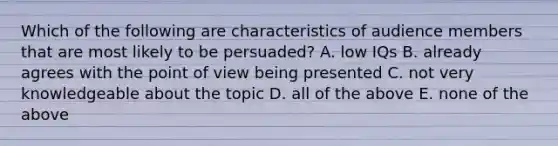 Which of the following are characteristics of audience members that are most likely to be persuaded? A. low IQs B. already agrees with the point of view being presented C. not very knowledgeable about the topic D. all of the above E. none of the above