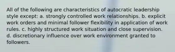 All of the following are characteristics of autocratic leadership style except: a. strongly controlled work relationships. b. explicit work orders and minimal follower flexibility in application of work rules. c. highly structured work situation and close supervision. d. discretionary influence over work environment granted to followers.