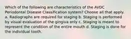 Which of the following are characteristics of the AVDC Periodontal Disease Classification system? Choose all that apply. a. Radiographs are required for staging b. Staging is performed by visual evaluation of the gingiva only c. Staging is meant to represent the condition of the entire mouth d. Staging is done for the individual tooth.