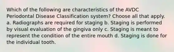 Which of the following are characteristics of the AVDC Periodontal Disease Classification system? Choose all that apply. a. Radiographs are required for staging b. Staging is performed by visual evaluation of the gingiva only c. Staging is meant to represent the condition of the entire mouth d. Staging is done for the individual tooth.