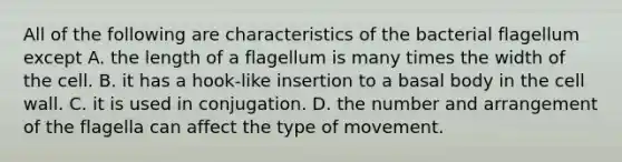 All of the following are characteristics of the bacterial flagellum except A. the length of a flagellum is many times the width of the cell. B. it has a hook-like insertion to a basal body in the cell wall. C. it is used in conjugation. D. the number and arrangement of the flagella can affect the type of movement.