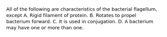 All of the following are characteristics of the bacterial flagellum, except A. Rigid filament of protein. B. Rotates to propel bacterium forward. C. It is used in conjugation. D. A bacterium may have one or more than one.