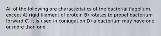 All of the following are characteristics of the bacterial flagellum. except A) rigid filament of protein B) rotates to propel bacterium forward C) it is used in conjugation D) a bacterium may have one or more than one