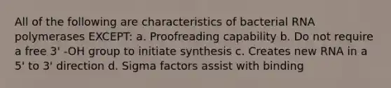 All of the following are characteristics of bacterial RNA polymerases EXCEPT: a. Proofreading capability b. Do not require a free 3' -OH group to initiate synthesis c. Creates new RNA in a 5' to 3' direction d. Sigma factors assist with binding