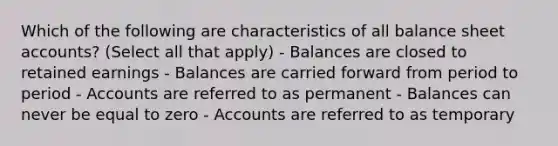 Which of the following are characteristics of all balance sheet accounts? (Select all that apply) - Balances are closed to retained earnings - Balances are carried forward from period to period - Accounts are referred to as permanent - Balances can never be equal to zero - Accounts are referred to as temporary