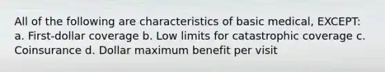 All of the following are characteristics of basic medical, EXCEPT: a. First-dollar coverage b. Low limits for catastrophic coverage c. Coinsurance d. Dollar maximum benefit per visit