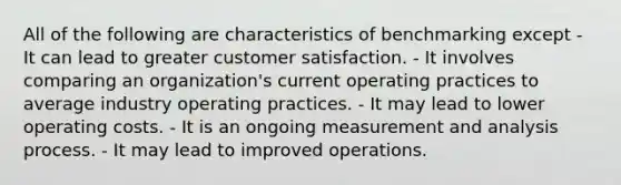 All of the following are characteristics of benchmarking except - It can lead to greater customer satisfaction. - It involves comparing an organization's current operating practices to average industry operating practices. - It may lead to lower operating costs. - It is an ongoing measurement and analysis process. - It may lead to improved operations.