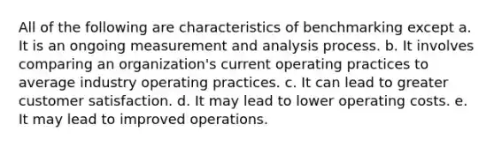 All of the following are characteristics of benchmarking except a. It is an ongoing measurement and analysis process. b. It involves comparing an organization's current operating practices to average industry operating practices. c. It can lead to greater customer satisfaction. d. It may lead to lower operating costs. e. It may lead to improved operations.