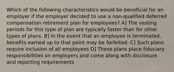 Which of the following characteristics would be beneficial for an employer if the employer decided to use a non-qualified deferred compensation retirement plan for employees? A] The vesting periods for this type of plan are typically faster than for other types of plans. B] In the event that an employee is terminated, benefits earned up to that point may be forfeited. C] Such plans require inclusion of all employees D] These plans place fiduciary responsibilities on employers and come along with disclosure and reporting requirements