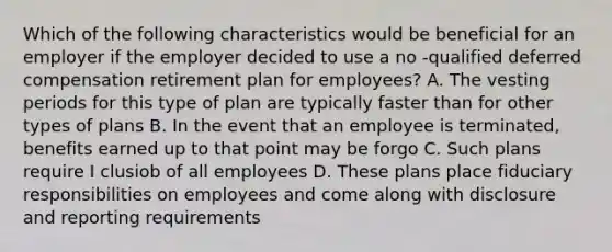 Which of the following characteristics would be beneficial for an employer if the employer decided to use a no -qualified deferred compensation retirement plan for employees? A. The vesting periods for this type of plan are typically faster than for other types of plans B. In the event that an employee is terminated, benefits earned up to that point may be forgo C. Such plans require I clusiob of all employees D. These plans place fiduciary responsibilities on employees and come along with disclosure and reporting requirements