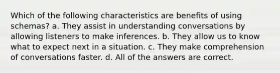 Which of the following characteristics are benefits of using schemas? a. They assist in understanding conversations by allowing listeners to make inferences. b. They allow us to know what to expect next in a situation. c. They make comprehension of conversations faster. d. All of the answers are correct.