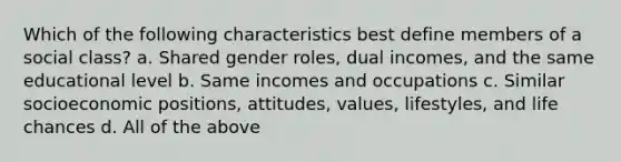 Which of the following characteristics best define members of a social class? a. Shared gender roles, dual incomes, and the same educational level b. Same incomes and occupations c. Similar socioeconomic positions, attitudes, values, lifestyles, and life chances d. All of the above