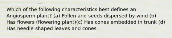 Which of the following characteristics best defines an Angiosperm plant? (a) Pollen and seeds dispersed by wind (b) Has flowers (flowering plant)(c) Has cones embedded in trunk (d) Has needle-shaped leaves and cones