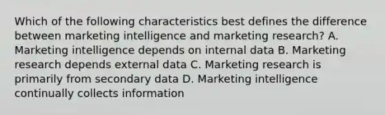 Which of the following characteristics best defines the difference between marketing intelligence and marketing research? A. Marketing intelligence depends on internal data B. Marketing research depends external data C. Marketing research is primarily from secondary data D. Marketing intelligence continually collects information