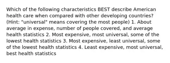 Which of the following characteristics BEST describe American health care when compared with other developing countries? (Hint: "universal" means covering the most people) 1. About average in expense, number of people covered, and average health statistics 2. Most expensive, most universal, some of the lowest health statistics 3. Most expensive, least universal, some of the lowest health statistics 4. Least expensive, most universal, best health statistics