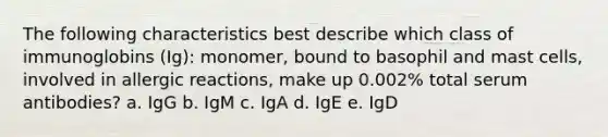 The following characteristics best describe which class of immunoglobins (Ig): monomer, bound to basophil and mast cells, involved in allergic reactions, make up 0.002% total serum antibodies? a. IgG b. IgM c. IgA d. IgE e. IgD