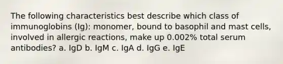 The following characteristics best describe which class of immunoglobins (Ig): monomer, bound to basophil and mast cells, involved in allergic reactions, make up 0.002% total serum antibodies? a. IgD b. IgM c. IgA d. IgG e. IgE