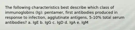 The following characteristics best describe which class of immunoglobins (Ig): pentamer, first antibodies produced in response to infection, agglutinate antigens, 5-10% total serum antibodies? a. IgE b. IgG c. IgD d. IgA e. IgM