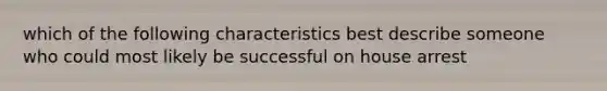 which of the following characteristics best describe someone who could most likely be successful on house arrest