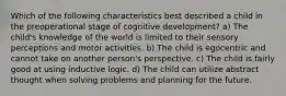 Which of the following characteristics best described a child in the preoperational stage of cognitive development? a) The child's knowledge of the world is limited to their sensory perceptions and motor activities. b) The child is egocentric and cannot take on another person's perspective. c) The child is fairly good at using inductive logic. d) The child can utilize abstract thought when solving problems and planning for the future.